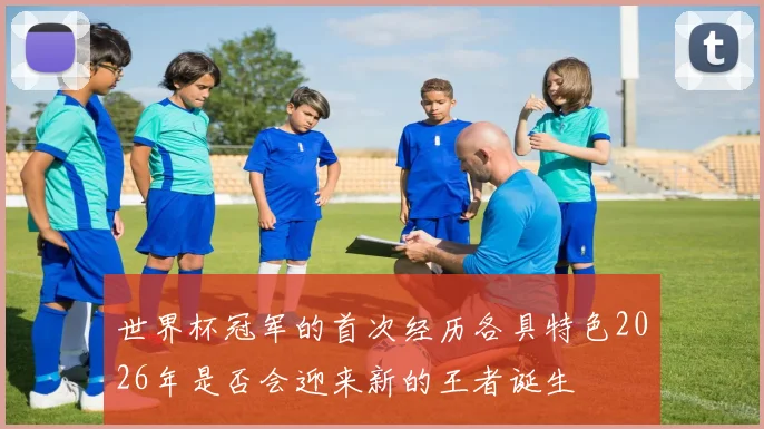 世界杯冠军的首次经历各具特色2026年是否会迎来新的王者诞生