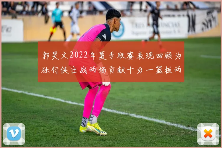 郭昊文2022年夏季联赛表现回顾为独行侠出战两场贡献十分一篮板两助攻