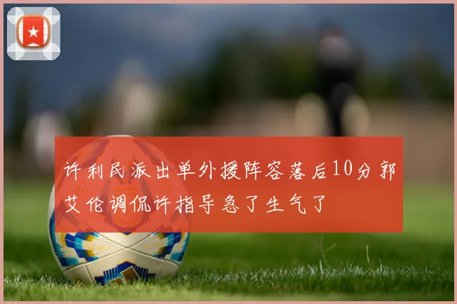 许利民派出单外援阵容落后10分郭艾伦调侃许指导急了生气了