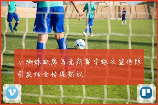 小蜘蛛缺席马竞新赛季球衣宣传照引发转会传闻热议