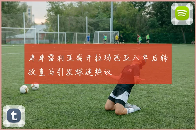 库库雷利亚离开拉玛西亚八年后转投皇马引发球迷热议