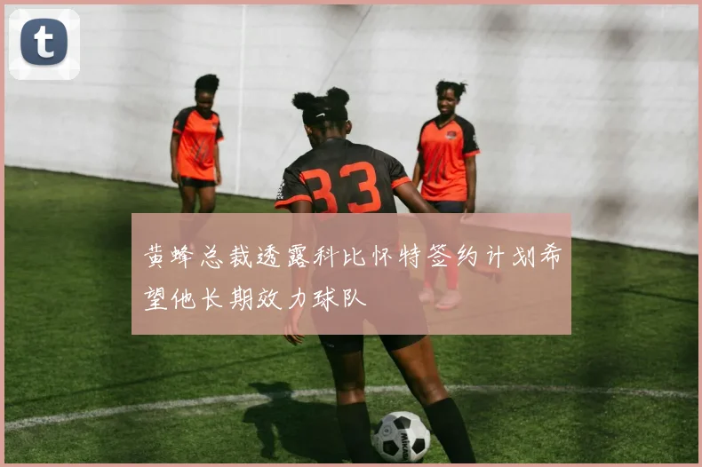 黄蜂总裁透露科比怀特签约计划希望他长期效力球队
