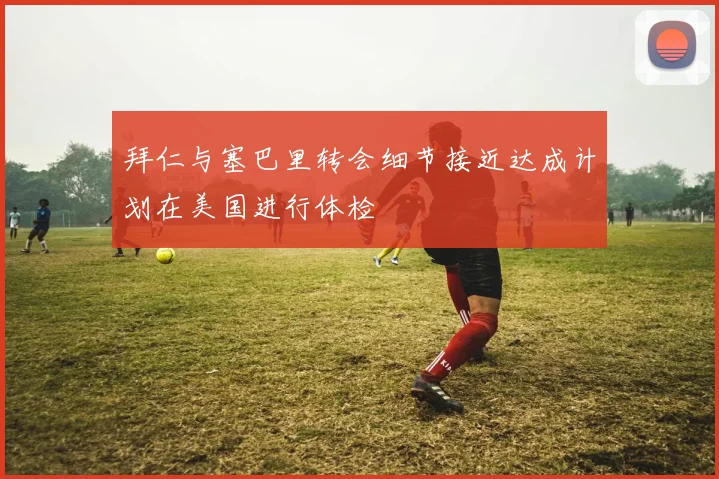 拜仁与塞巴里转会细节接近达成计划在美国进行体检