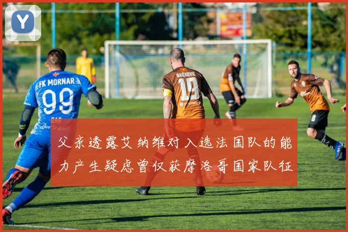父亲透露艾纳维对入选法国队的能力产生疑虑曾仅获摩洛哥国家队征召