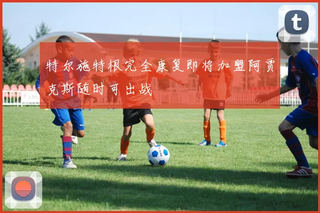 特尔施特根完全康复即将加盟阿贾克斯随时可出战
