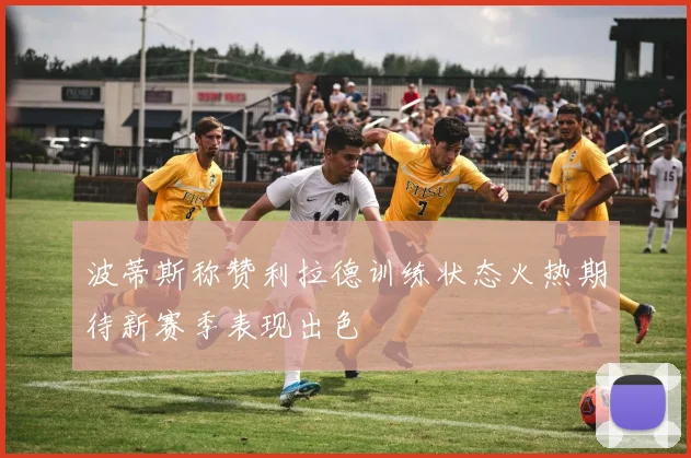 波蒂斯称赞利拉德训练状态火热期待新赛季表现出色