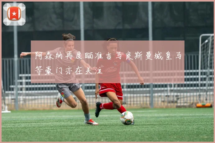 阿森纳再度瞄准吉马良斯曼城皇马等豪门亦在关注
