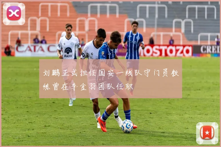 刘鹏正式担任国安一线队守门员教练曾在李金羽团队任职