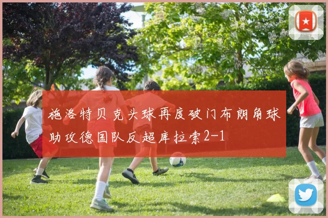 施洛特贝克头球再度破门布朗角球助攻德国队反超库拉索2-1