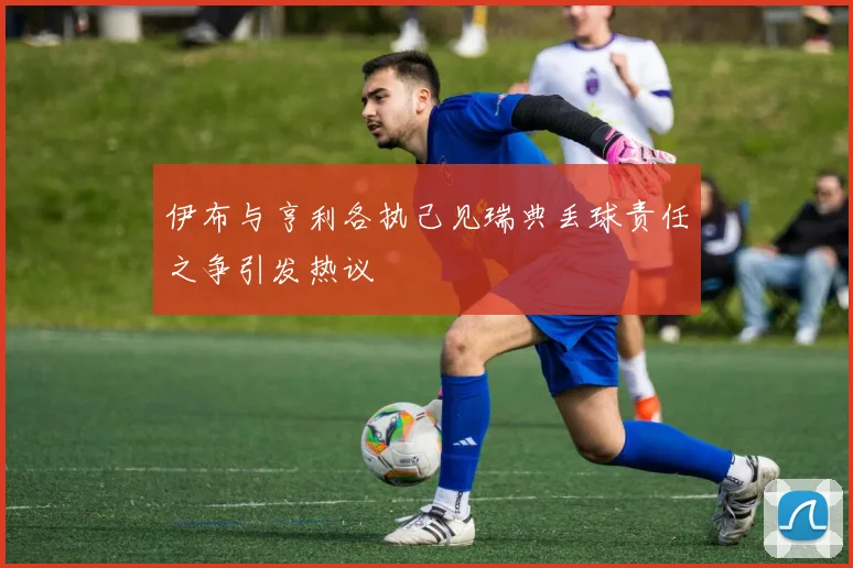 伊布与亨利各执己见瑞典丢球责任之争引发热议