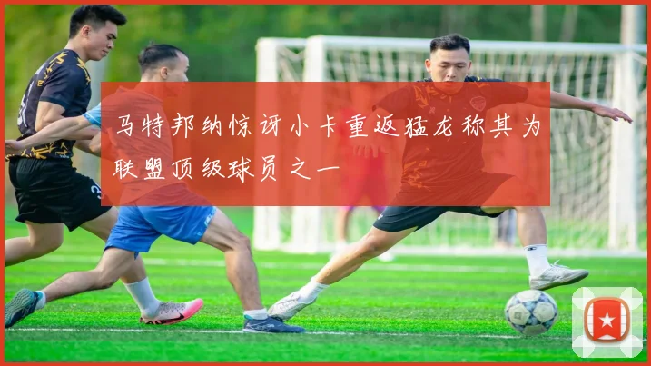 马特邦纳惊讶小卡重返猛龙称其为联盟顶级球员之一