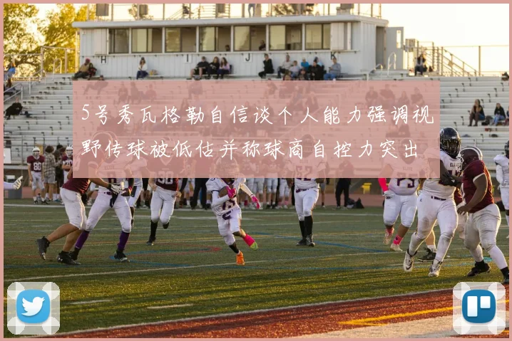 5号秀瓦格勒自信谈个人能力强调视野传球被低估并称球商自控力突出