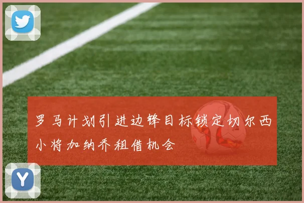 罗马计划引进边锋目标锁定切尔西小将加纳乔租借机会