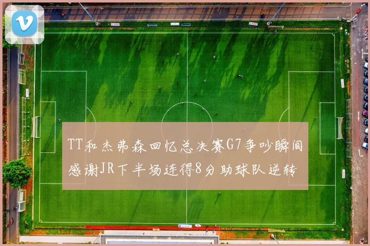 TT和杰弗森回忆总决赛G7争吵瞬间感谢JR下半场连得8分助球队逆转
