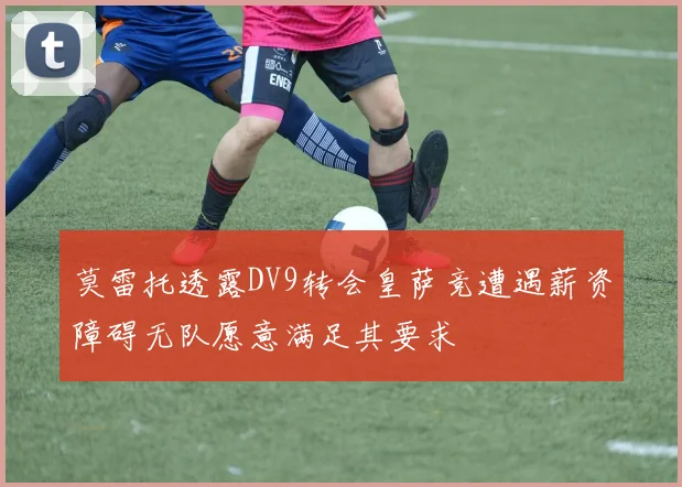 莫雷托透露DV9转会皇萨竞遭遇薪资障碍无队愿意满足其要求