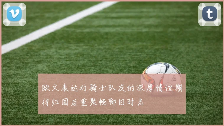 欧文表达对骑士队友的深厚情谊期待归国后重聚畅聊旧时光