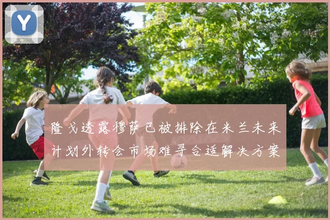 隆戈透露穆萨已被排除在米兰未来计划外转会市场难寻合适解决方案