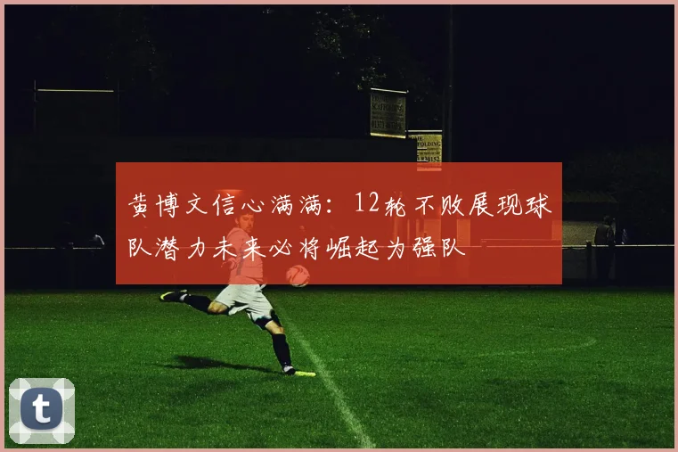 黄博文信心满满：12轮不败展现球队潜力未来必将崛起为强队