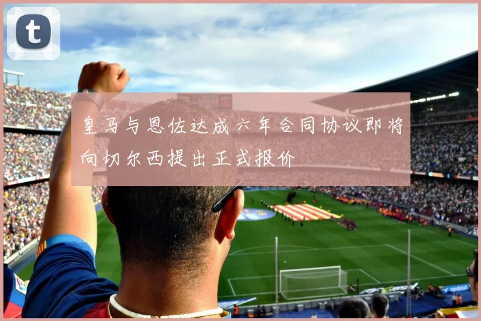 皇马与恩佐达成六年合同协议即将向切尔西提出正式报价